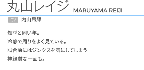 丸山レイジCV.内山昂輝 知季と同い年。冷静で周りをよく見ている。試合前にはジンクスを気にしてしまう神経質な一面も。