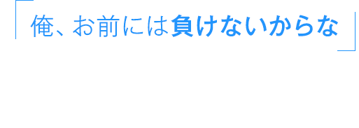 俺、お前には負けないからな