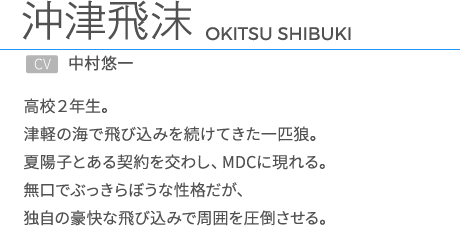 沖津飛沫CV.中村悠一 高校２年生。津軽の海で飛び込みを続けてきた一匹狼。夏陽子とある契約を交わし、MDCに現れる。無口でぶっきらぼうな性格だが、独自の豪快な飛び込みで周囲を圧倒させる。