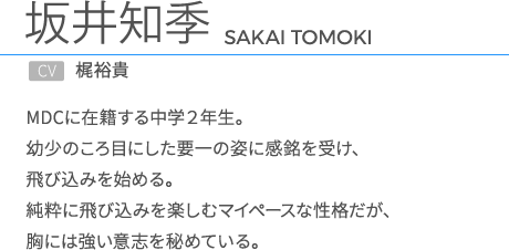 坂井知季CV.梶裕貴 MDCに在籍する中学２年生。幼少のころ目にした要一の姿に感銘を受け、飛び込みを始める。純粋に飛び込みを楽しむマイペースな性格だが、胸には強い意志を秘めている。 