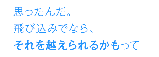 思ったんだ。飛び込みでなら、それを越えられるかもって