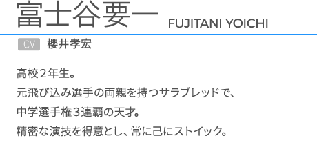 富士谷要一CV.櫻井孝宏 高校２年生。元飛び込み選手の両親を持つサラブレッドで、中学選手権３連覇の天才。精密な演技を得意とし、常に己にストイック。