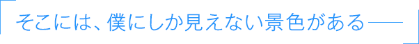 「そこには、僕にしか見えない景色がある――」