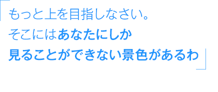 「もっと上を目指しなさい。そこにはあなたにしか見ることができない景色があるわ」