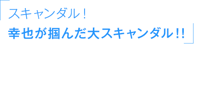 「スキャンダル！幸也が掴んだ大スキャンダル！！」