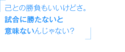 「己との勝負もいいけどさ。試合に勝たないと意味ないんじゃない？」