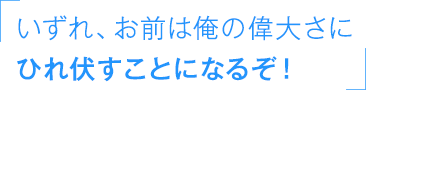 「いずれ、お前は俺の偉大さにひれ伏すことになるぞ！」