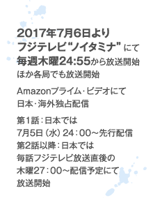 2017年7月6日よりフジテレビ“ノイタミナ“にて毎週木曜24:55から放送開始 Amazonプライム・ビデオにて日本・海外独占配信 第1話：日本では7月5日（水）24：00～先行配信 第2話以降：日本では毎話フジテレビ放送直後の木曜27：00～配信予定