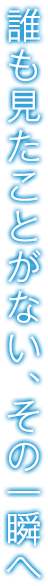 誰も見たことがない、その一瞬へ