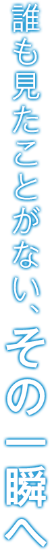 だれも見たことがない、その一瞬へ