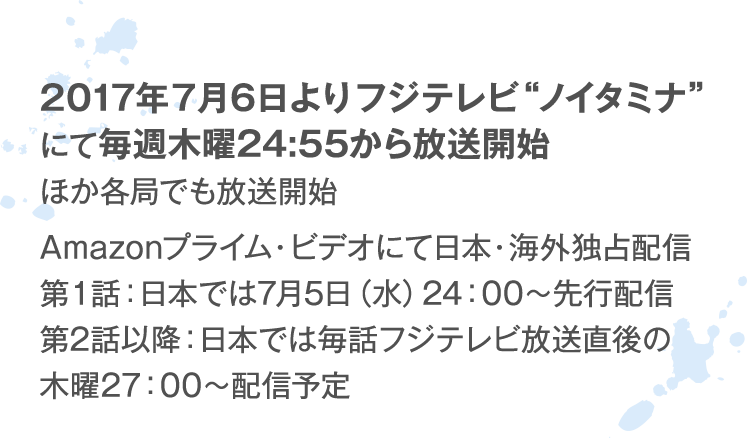2017年7月6日よりフジテレビ“ノイタミナ“にて毎週木曜24:55から放送開始 ほか各局でも放送開始 Amazonプライム・ビデオにて日本・海外独占配信 第１話：日本では7月5日（水）24：00～先行配信 第2話以降：日本では毎話フジテレビ放送直後の木曜27：00～配信予定